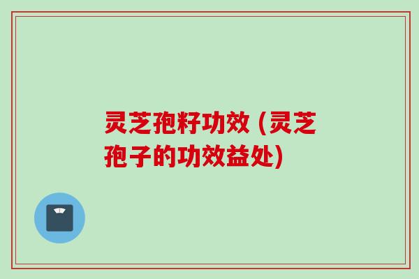 灵芝孢籽功效 (灵芝孢子的功效益处)
