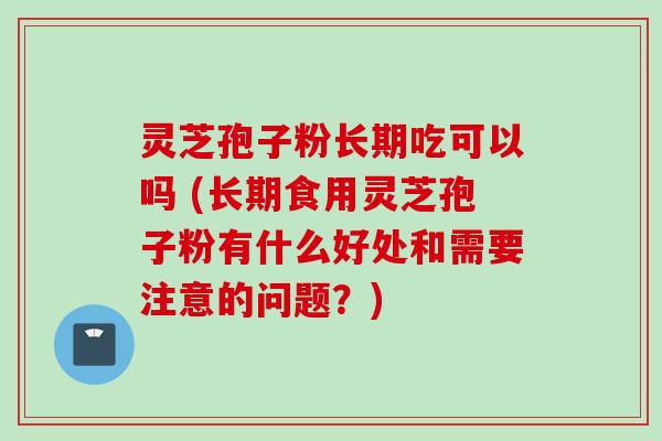 灵芝孢子粉长期吃可以吗 (长期食用灵芝孢子粉有什么好处和需要注意的问题?)