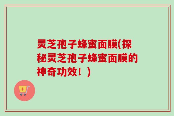 灵芝孢子蜂蜜面膜(探秘灵芝孢子蜂蜜面膜的神奇功效！)