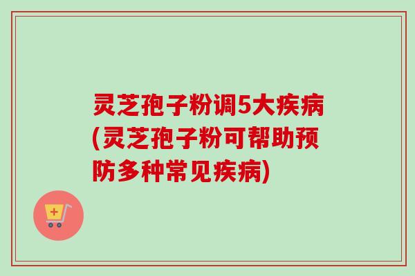 灵芝孢子粉调5大疾病(灵芝孢子粉可帮助预防多种常见疾病)
