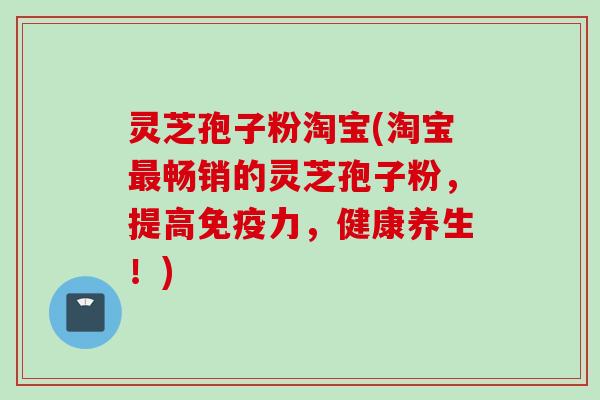 灵芝孢子粉淘宝(淘宝最畅销的灵芝孢子粉，提高免疫力，健康养生！)