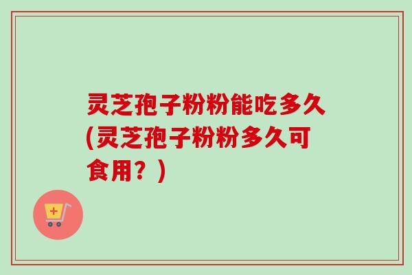 灵芝孢子粉粉能吃多久(灵芝孢子粉粉多久可食用?)
