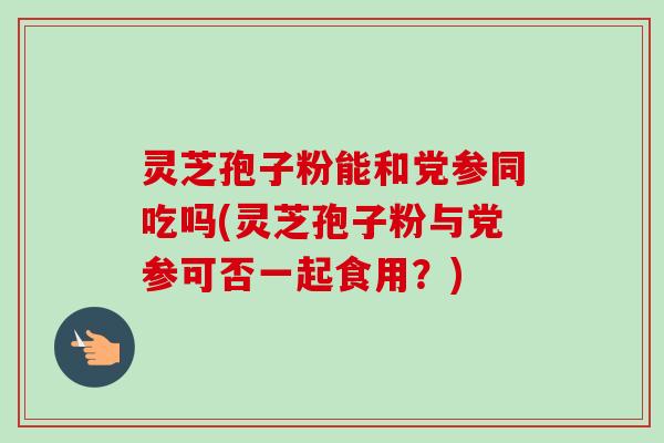 灵芝孢子粉能和党参同吃吗(灵芝孢子粉与党参可否一起食用?)