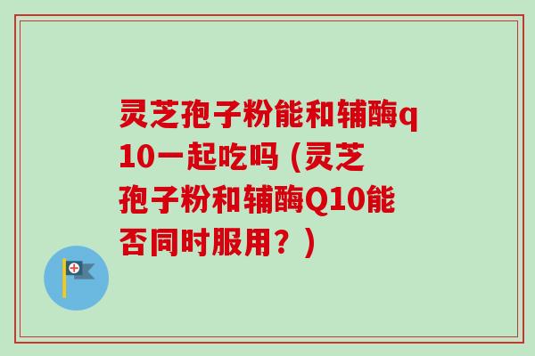 灵芝孢子粉能和辅酶q10一起吃吗 (灵芝孢子粉和辅酶Q10能否同时服用?) 灵芝孢子粉能和辅酶q10一起吃吗 (灵芝孢子粉和辅酶Q10能否同时服用?)