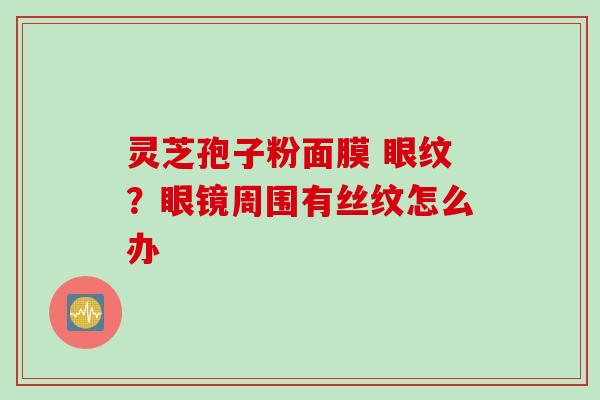灵芝孢子粉面膜 眼纹？眼镜周围有丝纹怎么办