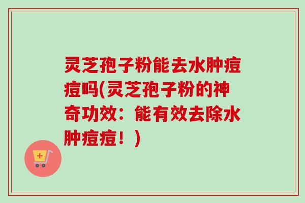 灵芝孢子粉能去水肿痘痘吗(灵芝孢子粉的神奇功效:能有效去除水肿痘痘!)