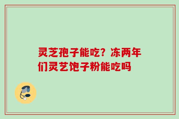 灵芝孢子能吃？冻两年们灵艺饱子粉能吃吗