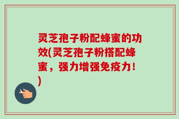 灵芝孢子粉配蜂蜜的功效(灵芝孢子粉搭配蜂蜜，强力增强免疫力！)