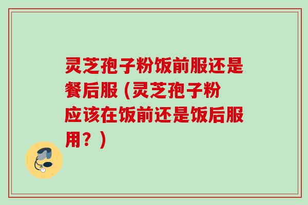 灵芝孢子粉饭前服还是餐后服 (灵芝孢子粉应该在饭前还是饭后服用？)