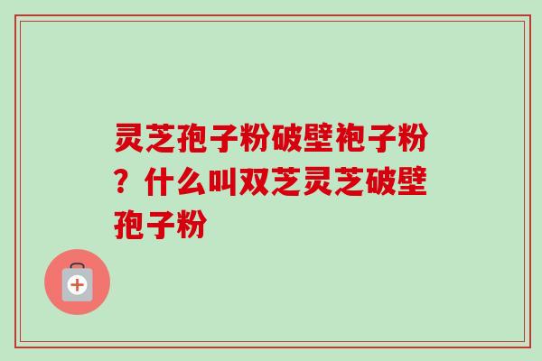 灵芝孢子粉破壁袍子粉?什么叫双芝灵芝破壁孢子粉