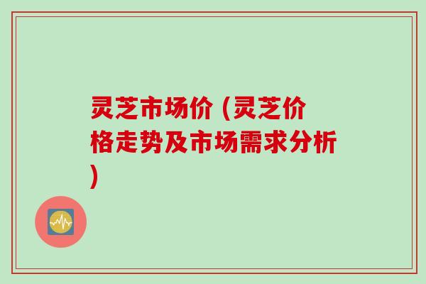 灵芝市场价 (灵芝价格走势及市场需求分析)