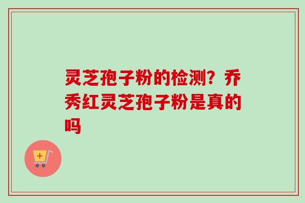 灵芝孢子粉的检测？乔秀红灵芝孢子粉是真的吗