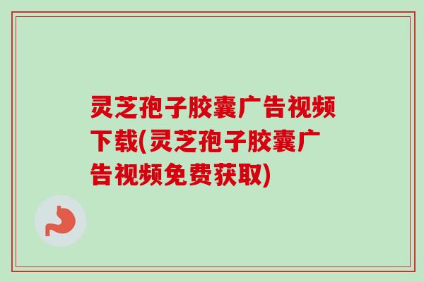 灵芝孢子胶囊广告视频下载(灵芝孢子胶囊广告视频免费获取)