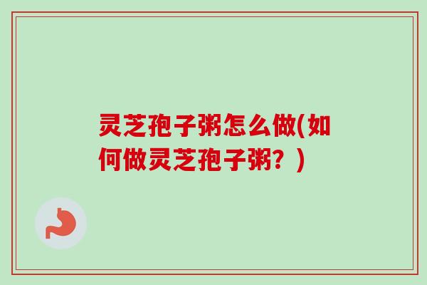 灵芝孢子粥怎么做(如何做灵芝孢子粥?) 灵芝孢子粥怎么做(如何做灵芝孢子粥?)