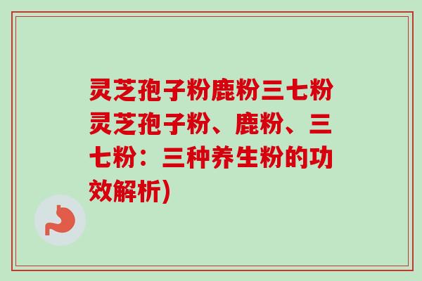 灵芝孢子粉鹿粉三七粉灵芝孢子粉、鹿粉、三七粉:三种养生粉的功效解析) 灵芝孢子粉鹿粉三七粉灵芝孢子粉、鹿粉、三七粉:三种养生粉的功效解析)