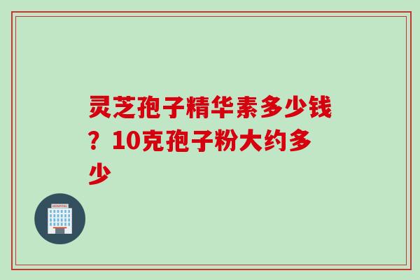 灵芝孢子精华素多少钱？10克孢子粉大约多少