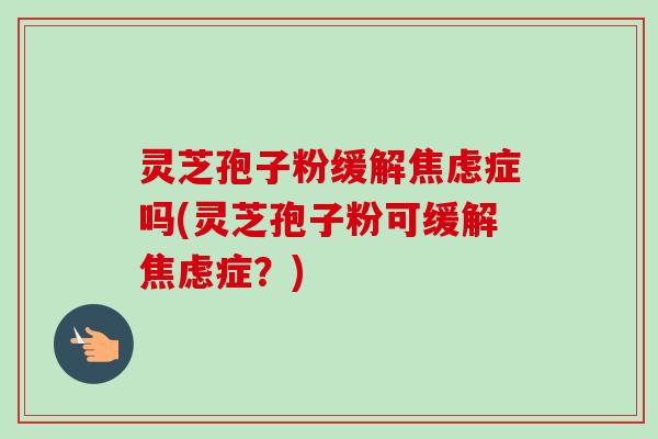 灵芝孢子粉缓解焦虑症吗(灵芝孢子粉可缓解焦虑症?)