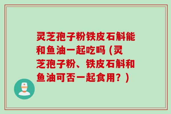 灵芝孢子粉铁皮石斛能和鱼油一起吃吗 (灵芝孢子粉、铁皮石斛和鱼油可否一起食用？)