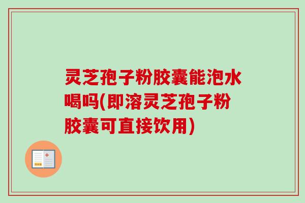 灵芝孢子粉胶囊能泡水喝吗(即溶灵芝孢子粉胶囊可直接饮用)
