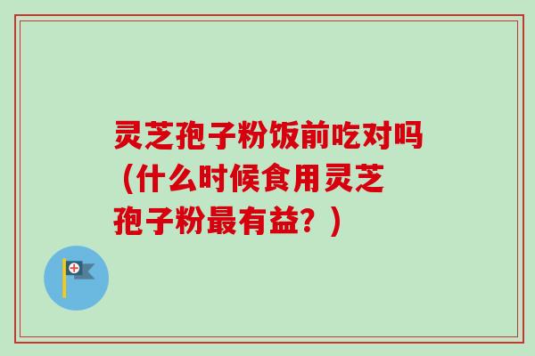 灵芝孢子粉饭前吃对吗 (什么时候食用灵芝孢子粉最有益?)