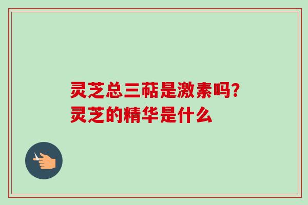 灵芝总三萜是激素吗?灵芝的精华是什么 灵芝总三萜是激素吗?灵芝的精华是什么