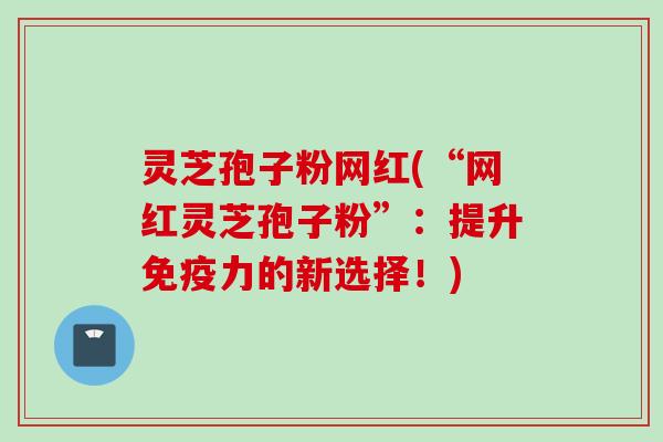 灵芝孢子粉网红(“网红灵芝孢子粉”：提升免疫力的新选择！)