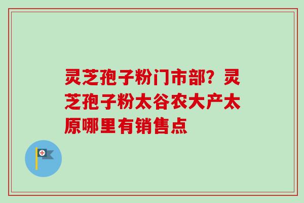 灵芝孢子粉门市部?灵芝孢子粉太谷农大产太原哪里有销售点 灵芝孢子粉门市部?灵芝孢子粉太谷农大产太原哪里有销售点