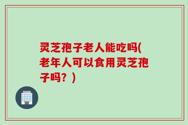 灵芝孢子老人能吃吗(老年人可以食用灵芝孢子吗?)