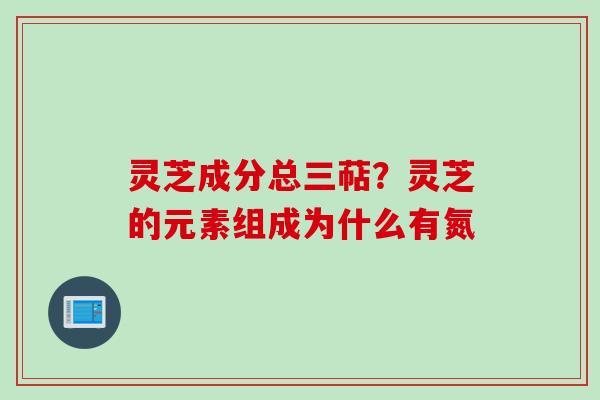 灵芝成分总三萜?灵芝的元素组成为什么有氮