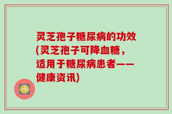 灵芝孢子糖尿病的功效(灵芝孢子可降血糖，适用于糖尿病患者——健康资讯)