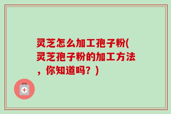 灵芝怎么加工孢子粉(灵芝孢子粉的加工方法，你知道吗？)