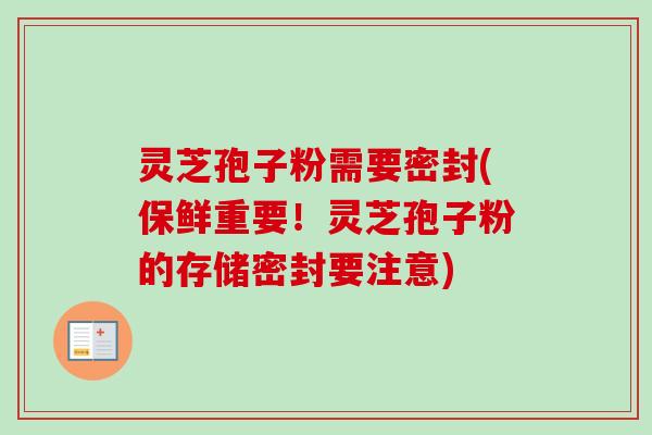 灵芝孢子粉需要密封(保鲜重要！灵芝孢子粉的存储密封要注意)