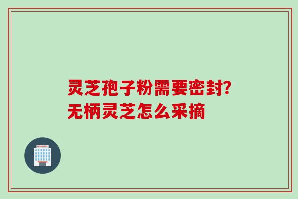 灵芝孢子粉需要密封？无柄灵芝怎么采摘
