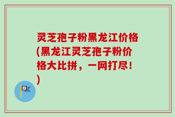 灵芝孢子粉黑龙江价格(黑龙江灵芝孢子粉价格大比拼,一网打尽!) 灵芝孢子粉黑龙江价格(黑龙江灵芝孢子粉价格大比拼,一网打尽!)