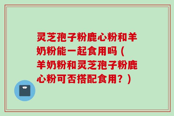 灵芝孢子粉鹿心粉和羊奶粉能一起食用吗 (羊奶粉和灵芝孢子粉鹿心粉可否搭配食用？)