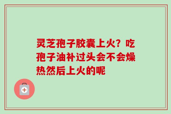 灵芝孢子胶囊上火？吃孢子油补过头会不会燥热然后上火的呢