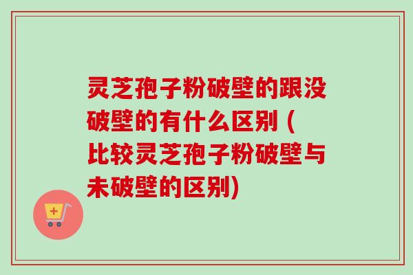 灵芝孢子粉破壁的跟没破壁的有什么区别 (比较灵芝孢子粉破壁与未破壁的区别)
