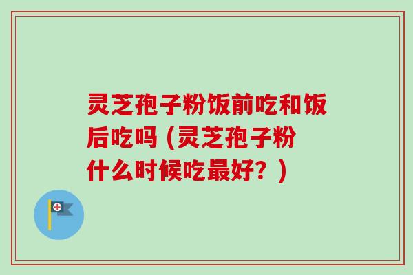 灵芝孢子粉饭前吃和饭后吃吗 (灵芝孢子粉什么时候吃最好？)