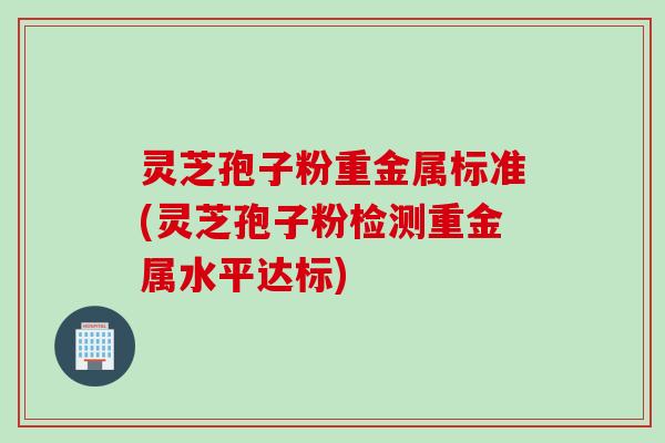 灵芝孢子粉重金属标准(灵芝孢子粉检测重金属水平达标) 灵芝孢子粉重金属标准(灵芝孢子粉检测重金属水平达标)