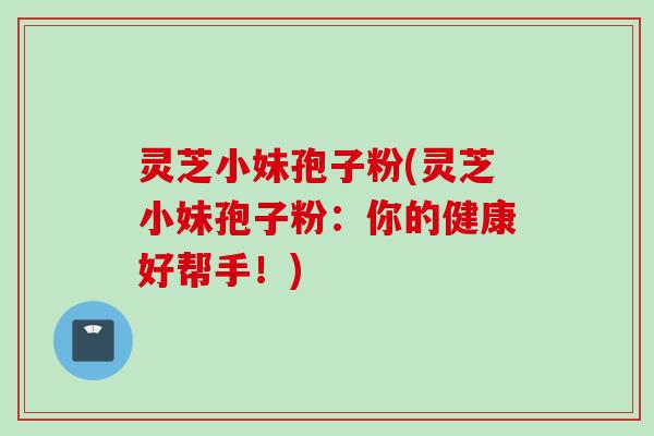 灵芝小妹孢子粉(灵芝小妹孢子粉：你的健康好帮手！)