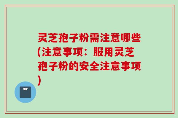 灵芝孢子粉需注意哪些(注意事项：服用灵芝孢子粉的安全注意事项)
