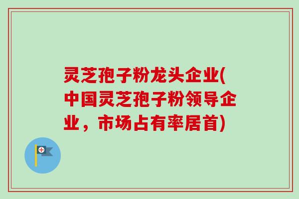 灵芝孢子粉龙头企业(中国灵芝孢子粉领导企业，市场占有率居首)