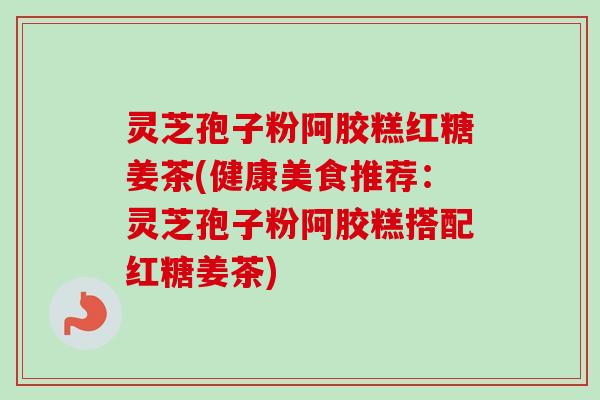 灵芝孢子粉阿胶糕红糖姜茶(健康美食推荐：灵芝孢子粉阿胶糕搭配红糖姜茶)