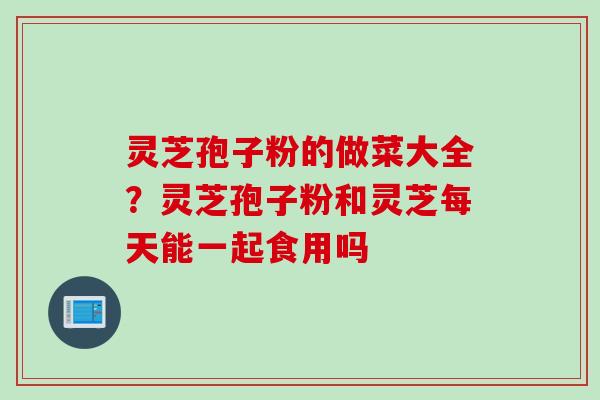 灵芝孢子粉的做菜大全？灵芝孢子粉和灵芝每天能一起食用吗