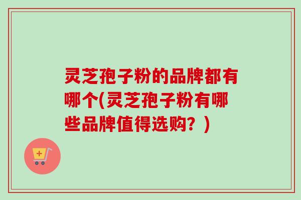 灵芝孢子粉的品牌都有哪个(灵芝孢子粉有哪些品牌值得选购？)