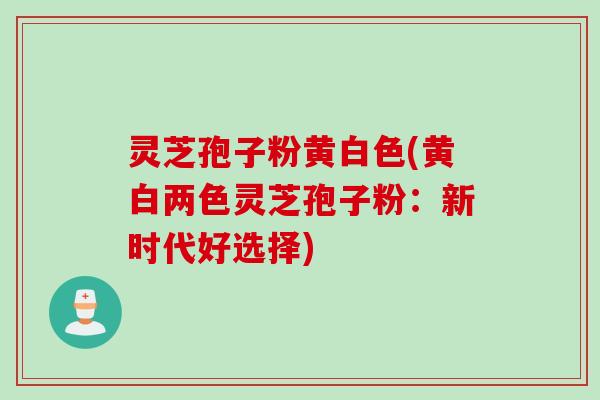 灵芝孢子粉黄白色(黄白两色灵芝孢子粉：新时代好选择)