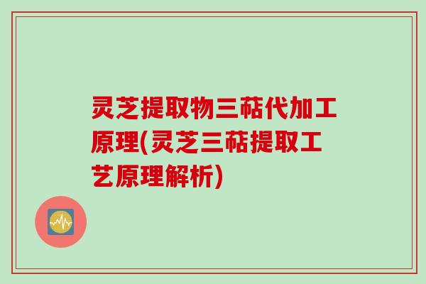 灵芝提取物三萜代加工原理(灵芝三萜提取工艺原理解析)