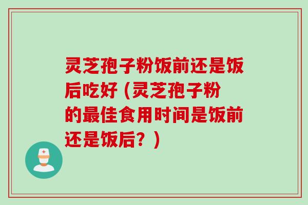 灵芝孢子粉饭前还是饭后吃好 (灵芝孢子粉的最佳食用时间是饭前还是饭后？)