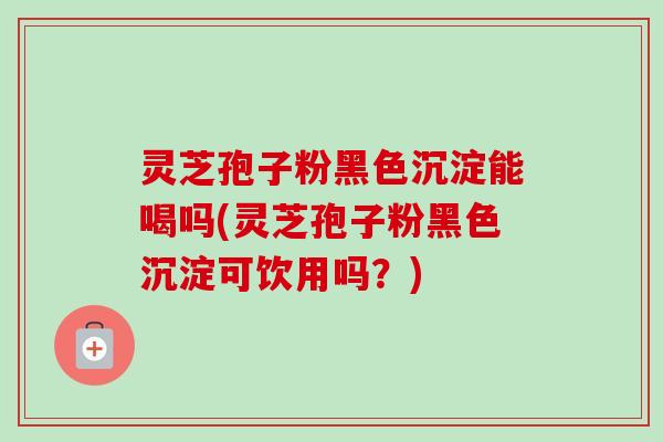灵芝孢子粉黑色沉淀能喝吗(灵芝孢子粉黑色沉淀可饮用吗?) 灵芝孢子粉黑色沉淀能喝吗(灵芝孢子粉黑色沉淀可饮用吗?)