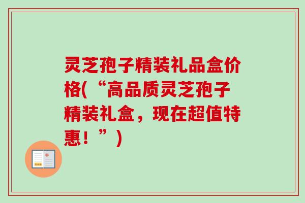 灵芝孢子精装礼品盒价格(“高品质灵芝孢子精装礼盒,现在超值特惠!”) 灵芝孢子精装礼品盒价格(“高品质灵芝孢子精装礼盒,现在超值特惠!”)